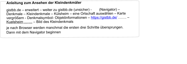 Anleitung zum Ansehen der Kleindenkmäler                                                                                                           gistbb.de – erweitert – weiter zu gistbb.de (unsicher) -  (Navigator) – Denkmale – Kleindenkmale – Külsheim – eine Ortschaft auswählen – Karte vergrößern - Denkmalsymbol- Objektinformationen – https://gistbb.de/ ……. – Kuelsheim ……. – Bild des Kleindenkmals  je nach Browser werden manchmal die ersten drei Schritte übersprungen. Dann mit dem Navigator beginnen